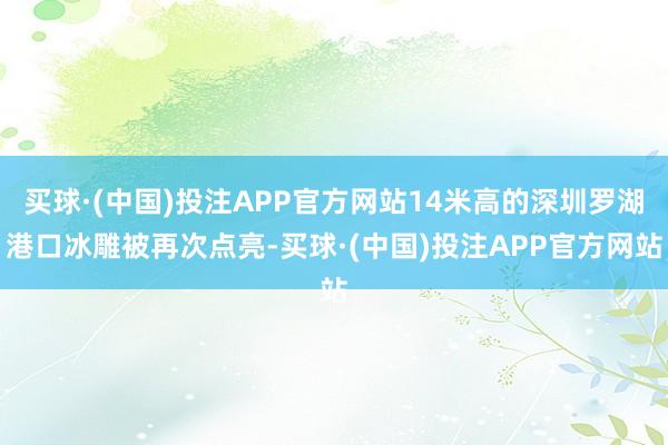 买球·(中国)投注APP官方网站14米高的深圳罗湖港口冰雕被再次点亮-买球·(中国)投注APP官方网站