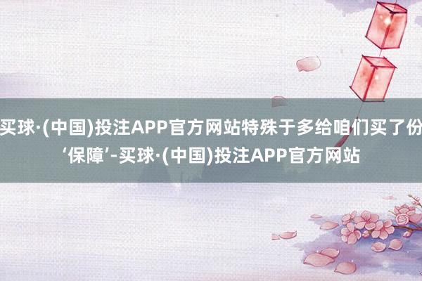 买球·(中国)投注APP官方网站特殊于多给咱们买了份‘保障’-买球·(中国)投注APP官方网站
