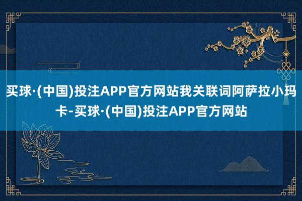 买球·(中国)投注APP官方网站我关联词阿萨拉小玛卡-买球·(中国)投注APP官方网站