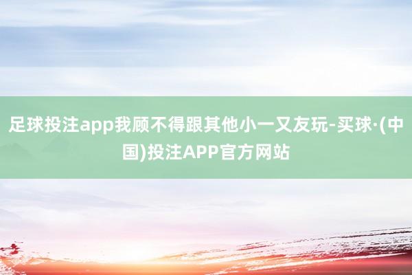 足球投注app我顾不得跟其他小一又友玩-买球·(中国)投注APP官方网站