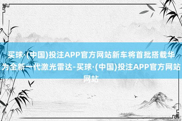 买球·(中国)投注APP官方网站新车将首批搭载华为全新一代激光雷达-买球·(中国)投注APP官方网站
