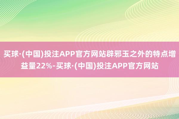 买球·(中国)投注APP官方网站辟邪玉之外的特点增益量22%-买球·(中国)投注APP官方网站
