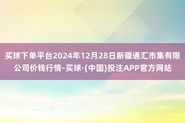 买球下单平台2024年12月28日新疆通汇市集有限公司价钱行情-买球·(中国)投注APP官方网站