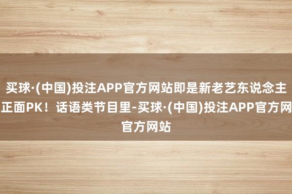 买球·(中国)投注APP官方网站即是新老艺东说念主的正面PK！话语类节目里-买球·(中国)投注APP官方网站