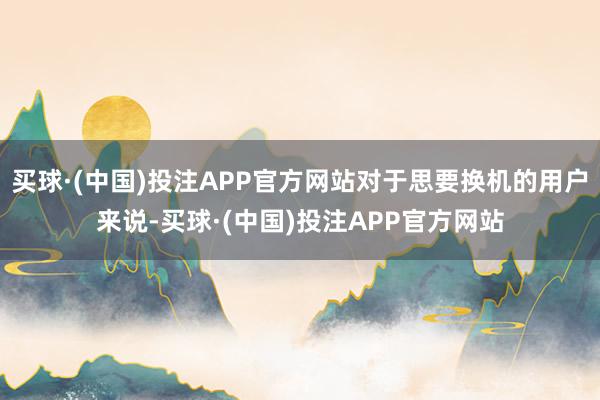 买球·(中国)投注APP官方网站对于思要换机的用户来说-买球·(中国)投注APP官方网站