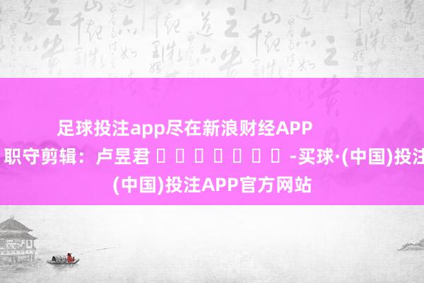 足球投注app尽在新浪财经APP            						职守剪辑：卢昱君 							-买球·(中国)投注APP官方网站