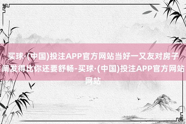 买球·(中国)投注APP官方网站当好一又友对房子阐发得比你还要舒畅-买球·(中国)投注APP官方网站