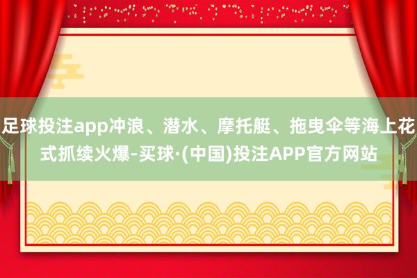 足球投注app冲浪、潜水、摩托艇、拖曳伞等海上花式抓续火爆-买球·(中国)投注APP官方网站