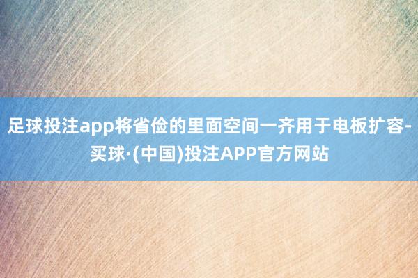 足球投注app将省俭的里面空间一齐用于电板扩容-买球·(中国)投注APP官方网站