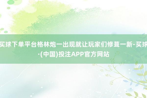 买球下单平台格林炮一出现就让玩家们修葺一新-买球·(中国)投注APP官方网站