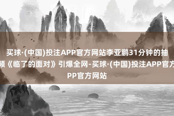 买球·(中国)投注APP官方网站李亚鹏31分钟的抽搭视频《临了的面对》引爆全网-买球·(中国)投注APP官方网站