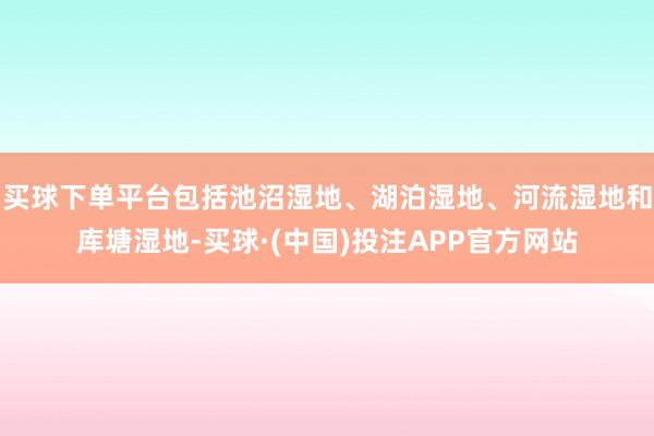 买球下单平台包括池沼湿地、湖泊湿地、河流湿地和库塘湿地-买球·(中国)投注APP官方网站