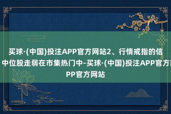 买球·(中国)投注APP官方网站2、行情戒指的信号：中位股走弱在市集热门中-买球·(中国)投注APP官方网站