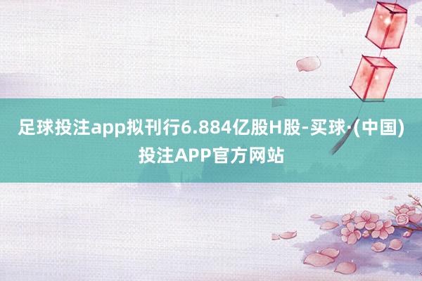 足球投注app拟刊行6.884亿股H股-买球·(中国)投注APP官方网站