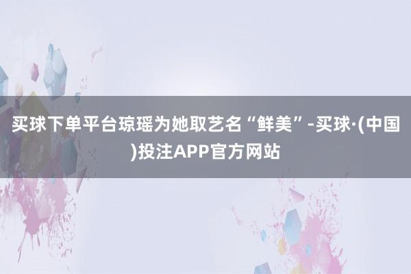 买球下单平台琼瑶为她取艺名“鲜美”-买球·(中国)投注APP官方网站