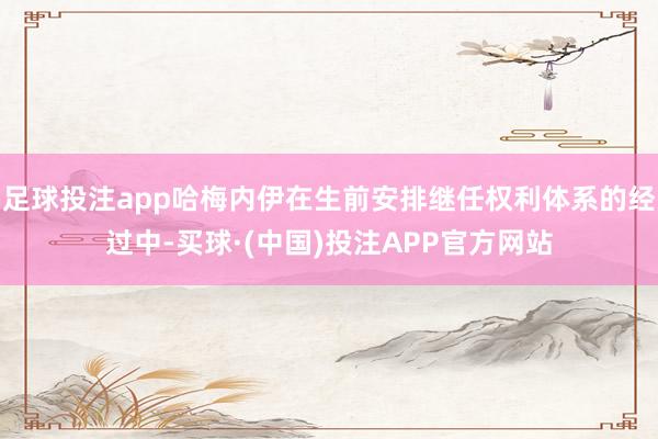 足球投注app哈梅内伊在生前安排继任权利体系的经过中-买球·(中国)投注APP官方网站