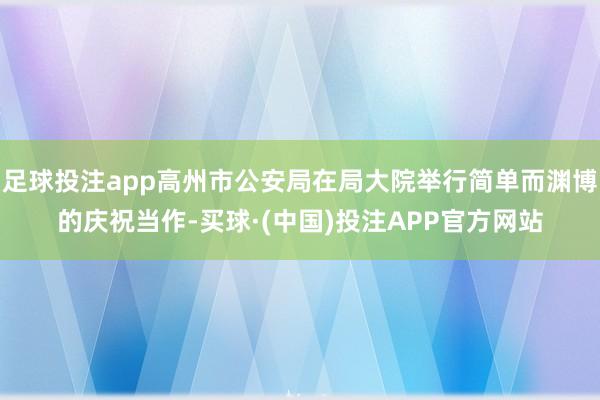足球投注app高州市公安局在局大院举行简单而渊博的庆祝当作-买球·(中国)投注APP官方网站