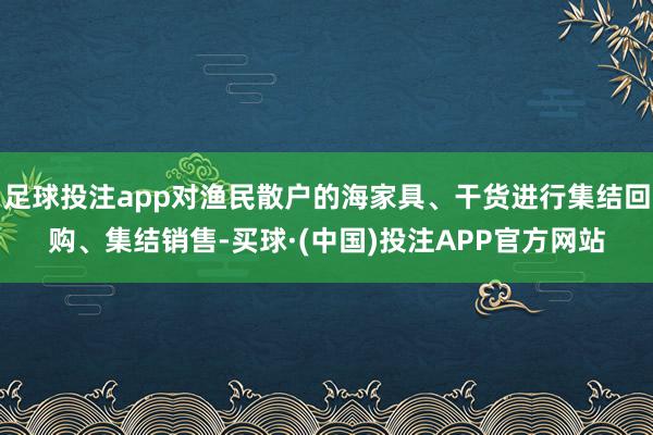 足球投注app对渔民散户的海家具、干货进行集结回购、集结销售-买球·(中国)投注APP官方网站