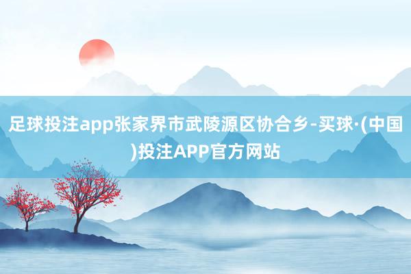 足球投注app张家界市武陵源区协合乡-买球·(中国)投注APP官方网站