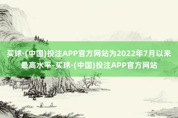 买球·(中国)投注APP官方网站为2022年7月以来最高水平-买球·(中国)投注APP官方网站
