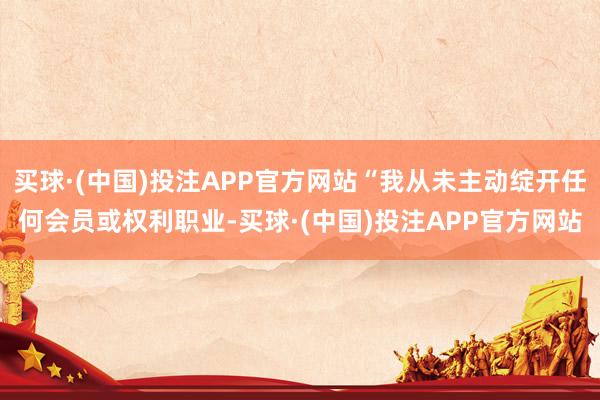 买球·(中国)投注APP官方网站“我从未主动绽开任何会员或权利职业-买球·(中国)投注APP官方网站