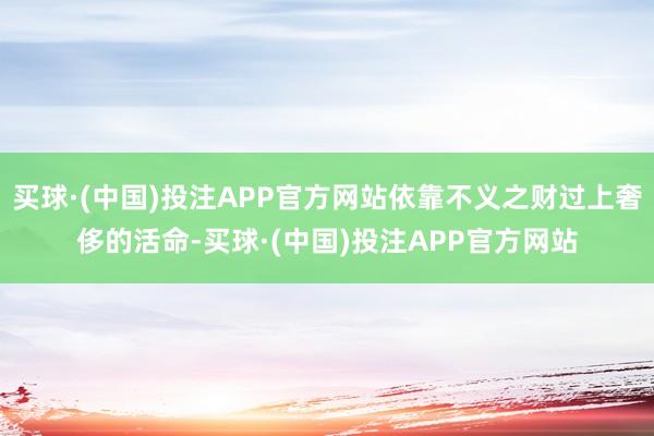 买球·(中国)投注APP官方网站依靠不义之财过上奢侈的活命-买球·(中国)投注APP官方网站