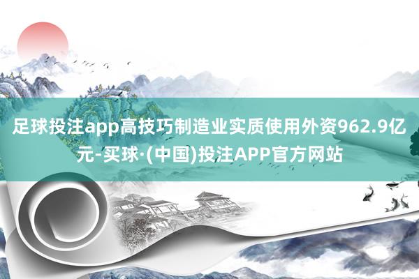 足球投注app高技巧制造业实质使用外资962.9亿元-买球·(中国)投注APP官方网站