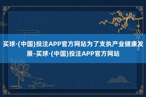 买球·(中国)投注APP官方网站为了支执产业健康发展-买球·(中国)投注APP官方网站