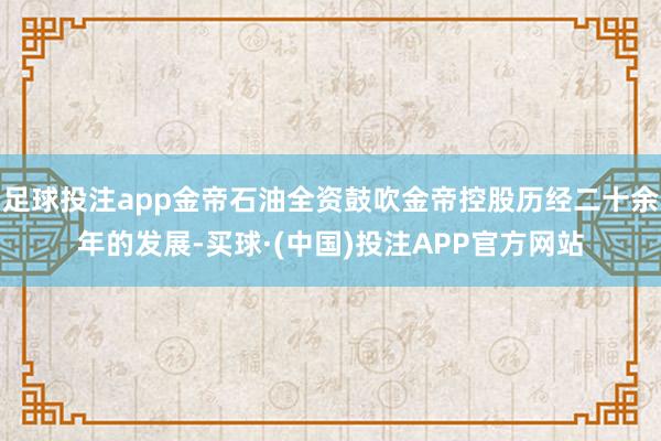 足球投注app金帝石油全资鼓吹金帝控股历经二十余年的发展-买球·(中国)投注APP官方网站