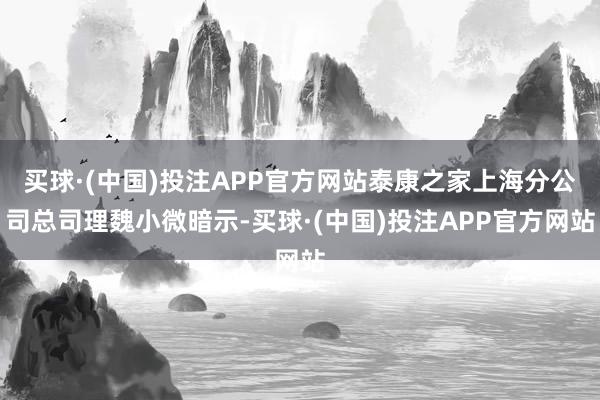 买球·(中国)投注APP官方网站泰康之家上海分公司总司理魏小微暗示-买球·(中国)投注APP官方网站