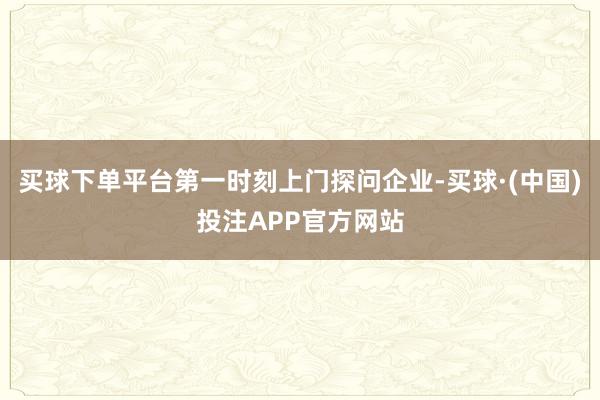 买球下单平台第一时刻上门探问企业-买球·(中国)投注APP官方网站