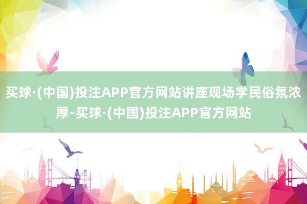 买球·(中国)投注APP官方网站讲座现场学民俗氛浓厚-买球·(中国)投注APP官方网站