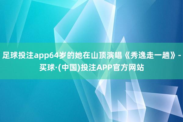 足球投注app64岁的她在山顶演唱《秀逸走一趟》-买球·(中国)投注APP官方网站