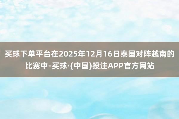 买球下单平台在2025年12月16日泰国对阵越南的比赛中-买球·(中国)投注APP官方网站