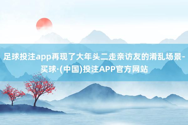 足球投注app再现了大年头二走亲访友的淆乱场景-买球·(中国)投注APP官方网站