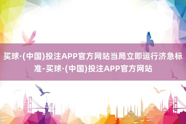 买球·(中国)投注APP官方网站当局立即运行济急标准-买球·(中国)投注APP官方网站