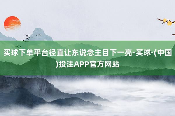 买球下单平台径直让东说念主目下一亮-买球·(中国)投注APP官方网站