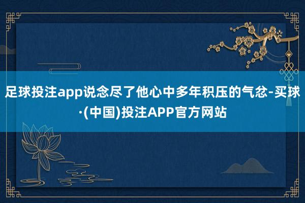 足球投注app说念尽了他心中多年积压的气忿-买球·(中国)投注APP官方网站