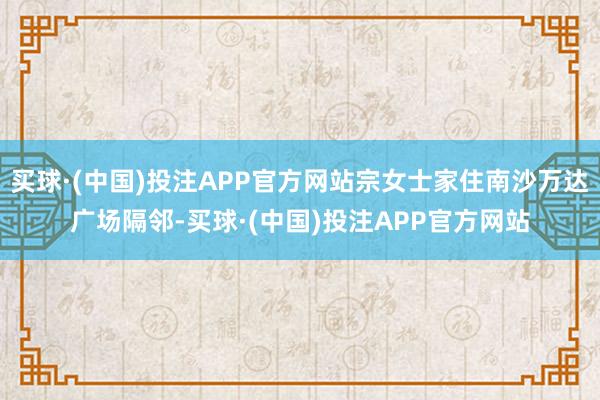 买球·(中国)投注APP官方网站宗女士家住南沙万达广场隔邻-买球·(中国)投注APP官方网站