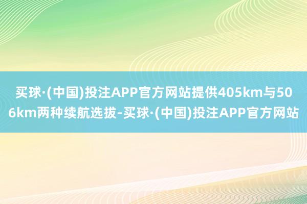 买球·(中国)投注APP官方网站提供405km与506km两种续航选拔-买球·(中国)投注APP官方网站