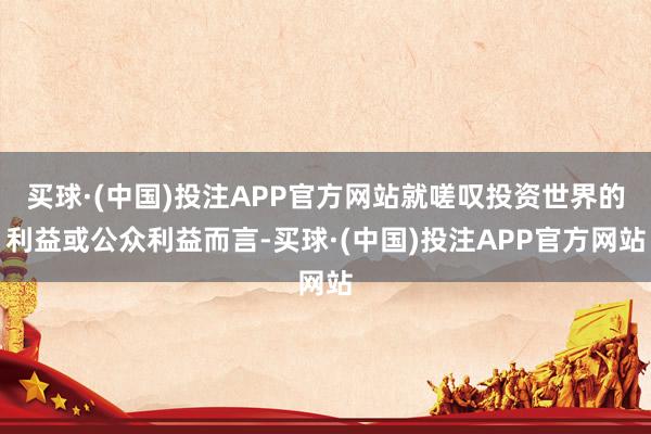买球·(中国)投注APP官方网站就嗟叹投资世界的利益或公众利益而言-买球·(中国)投注APP官方网站