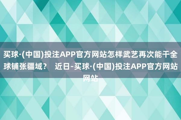 买球·(中国)投注APP官方网站怎样武艺再次能干全球铺张疆域？  近日-买球·(中国)投注APP官方网站