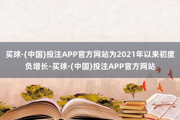 买球·(中国)投注APP官方网站为2021年以来初度负增长-买球·(中国)投注APP官方网站
