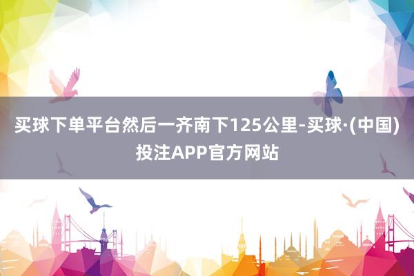买球下单平台然后一齐南下125公里-买球·(中国)投注APP官方网站
