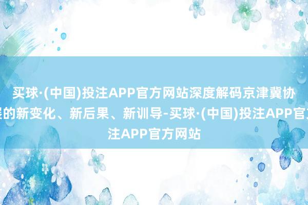买球·(中国)投注APP官方网站深度解码京津冀协同发展的新变化、新后果、新训导-买球·(中国)投注APP官方网站