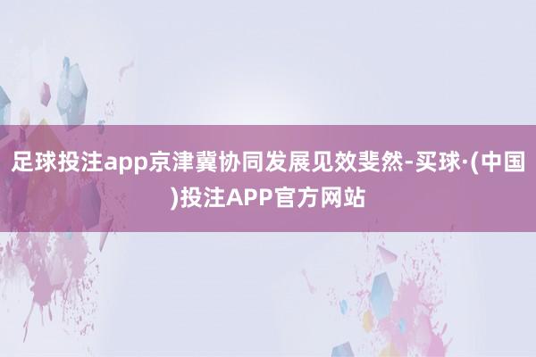 足球投注app京津冀协同发展见效斐然-买球·(中国)投注APP官方网站