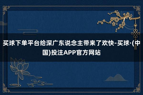 买球下单平台给深广东说念主带来了欢快-买球·(中国)投注APP官方网站