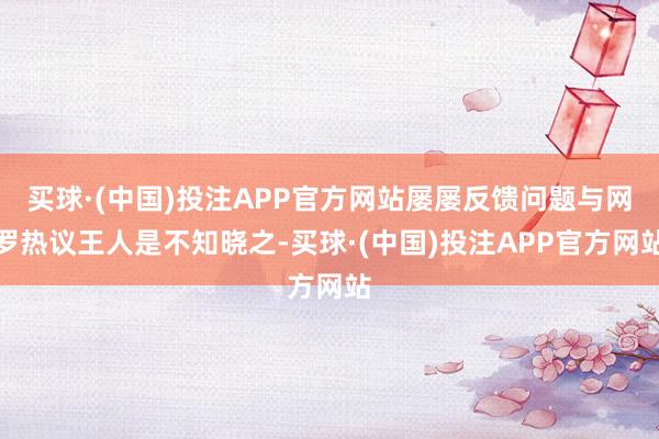 买球·(中国)投注APP官方网站屡屡反馈问题与网罗热议王人是不知晓之-买球·(中国)投注APP官方网站