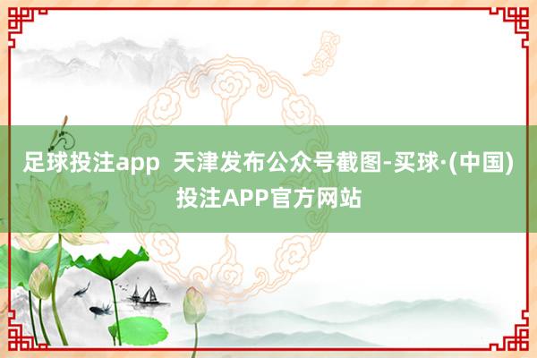 足球投注app  天津发布公众号截图-买球·(中国)投注APP官方网站