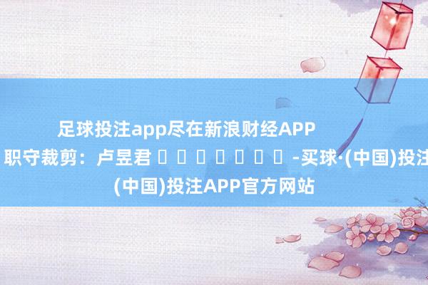 足球投注app尽在新浪财经APP            						职守裁剪：卢昱君 							-买球·(中国)投注APP官方网站